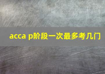 acca p阶段一次最多考几门